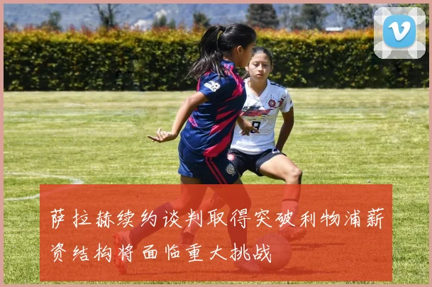 萨拉赫续约谈判取得突破利物浦薪资结构将面临重大挑战
