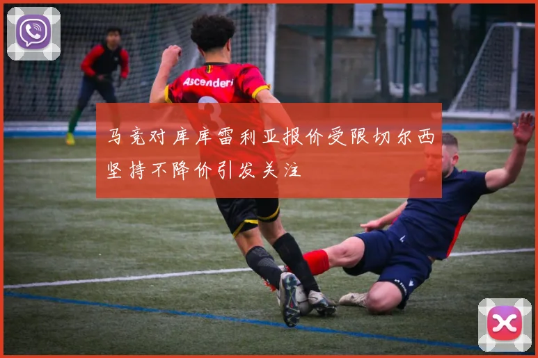 马竞对库库雷利亚报价受限切尔西坚持不降价引发关注