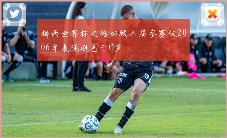 梅西世界杯之路回顾六届参赛仅2006年表现逊色于C罗