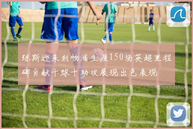 琼斯迎来利物浦生涯150场英超里程碑贡献十球十助攻展现出色表现