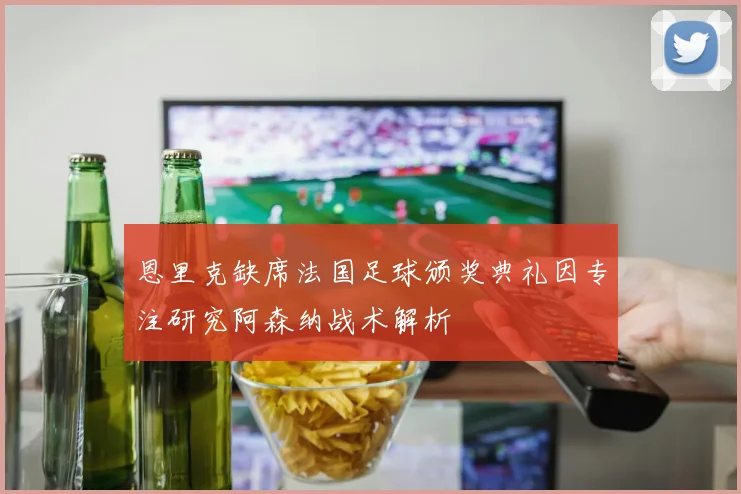 恩里克缺席法国足球颁奖典礼因专注研究阿森纳战术解析
