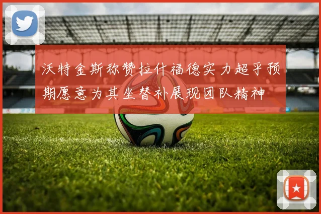 沃特金斯称赞拉什福德实力超乎预期愿意为其坐替补展现团队精神