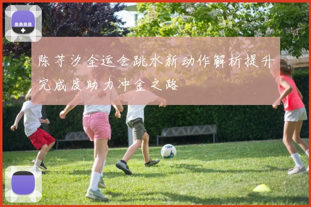 陈芋汐全运会跳水新动作解析提升完成度助力冲金之路