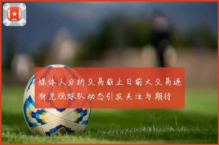 媒体人分析交易截止日前大交易逐渐兑现球队动态引发关注与期待