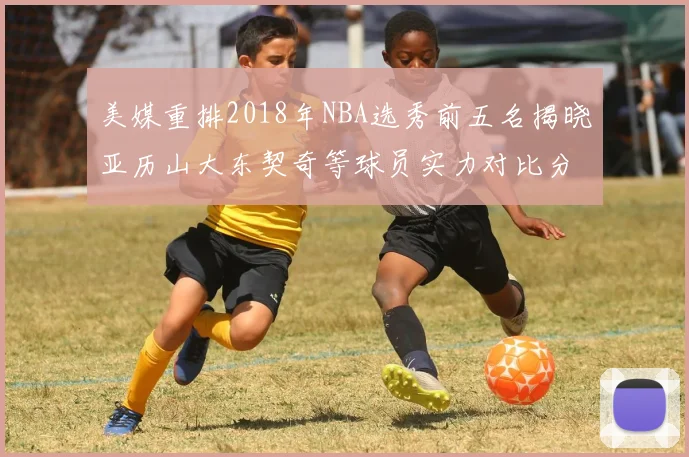 美媒重排2018年NBA选秀前五名揭晓亚历山大东契奇等球员实力对比分析