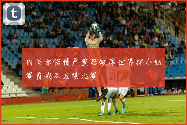 内马尔伤情严重恐缺席世界杯小组赛首战及后续比赛