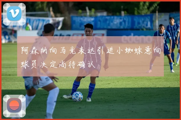 阿森纳向马竞表达引进小蜘蛛意向球员决定尚待确认