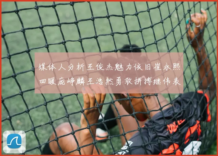媒体人分析王俊杰魅力依旧崔永熙回暖庞峥麟王浩然勇敢拼搏继伟表现稳定