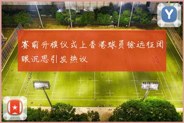 赛前升旗仪式上香港球员徐远征闭眼沉思引发热议