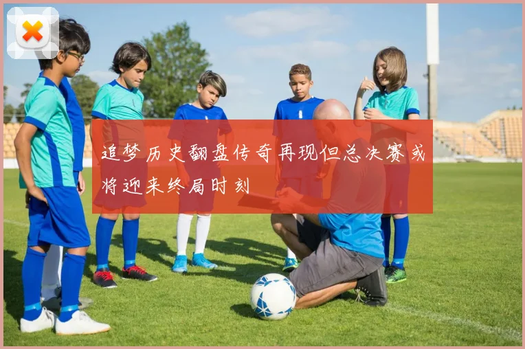 追梦历史翻盘传奇再现但总决赛或将迎来终局时刻