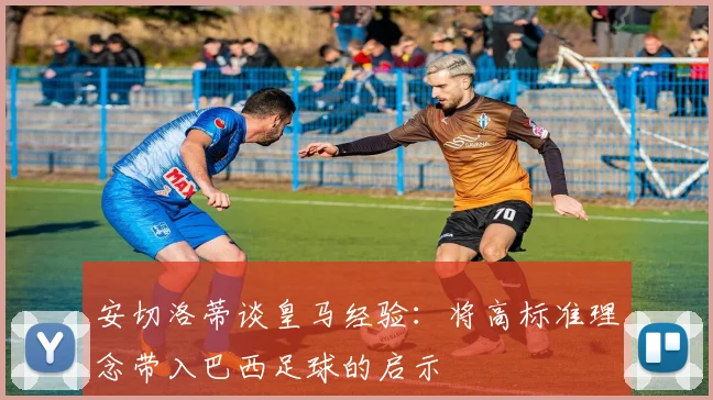 安切洛蒂谈皇马经验：将高标准理念带入巴西足球的启示